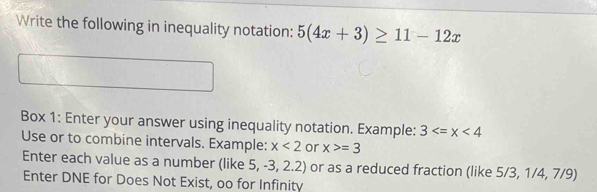 Write the following in inequality notation: 5(4x+3)≥ 11-12x
Box 1: Enter your answer using inequality notation. Example: 3
Use or to combine intervals. Example: x<2</tex> or x>=3
Enter each value as a number (like 5, -3, 2.2) or as a reduced fraction (like 5/3, 1/4, 7/9)
Enter DNE for Does Not Exist, oo for Infinity