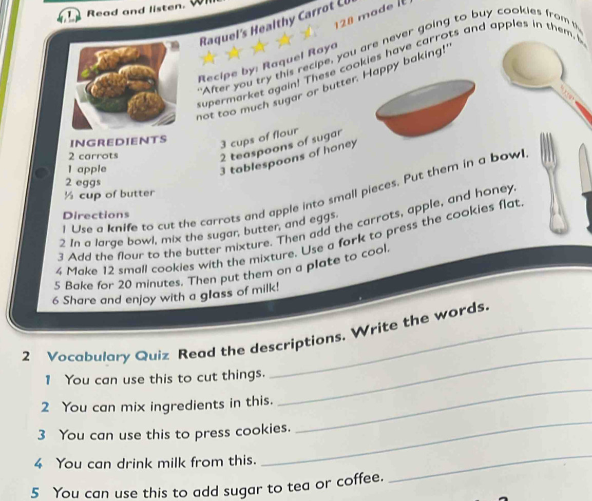 Read and listen.
128 made i 
Raqul l C 
After you try this recipe, you are never going to buy cookies from t 
Recipe by: Raquel Raya 
supermarket again! These cookies have carrots and apples in them, b 
not too much sugar or butter. Happy baking! 
INGREDIENTS
3 cups of flour
2 carrots
2 teaspoons of sugar 
1 apple
3 tablespoons of honey
2 eggs
½ cup of butter 
l Use a knife to cut the carrots and apple into small pieces. Put them in a bowl 
Directions 
3 Add the flour to the butter mixture. Then add the carrots, apple, and honey 
2 In a large bowl, mix the sugar, butter, and eggs. 
4 Make 12 small cookies with the mixture. Use a fork to press the cookies flat 
5 Bake for 20 minutes. Then put them on a plate to cool. 
6 Share and enjoy with a glass of milk! 
_ 
2 Vocabulary Quiz Read the descriptions. Write the words. 
_ 
1 You can use this to cut things. 
2 You can mix ingredients in this. 
3 You can use this to press cookies. 
4 You can drink milk from this. 
_ 
5 You can use this to add sugar to tea or coffee. 
_