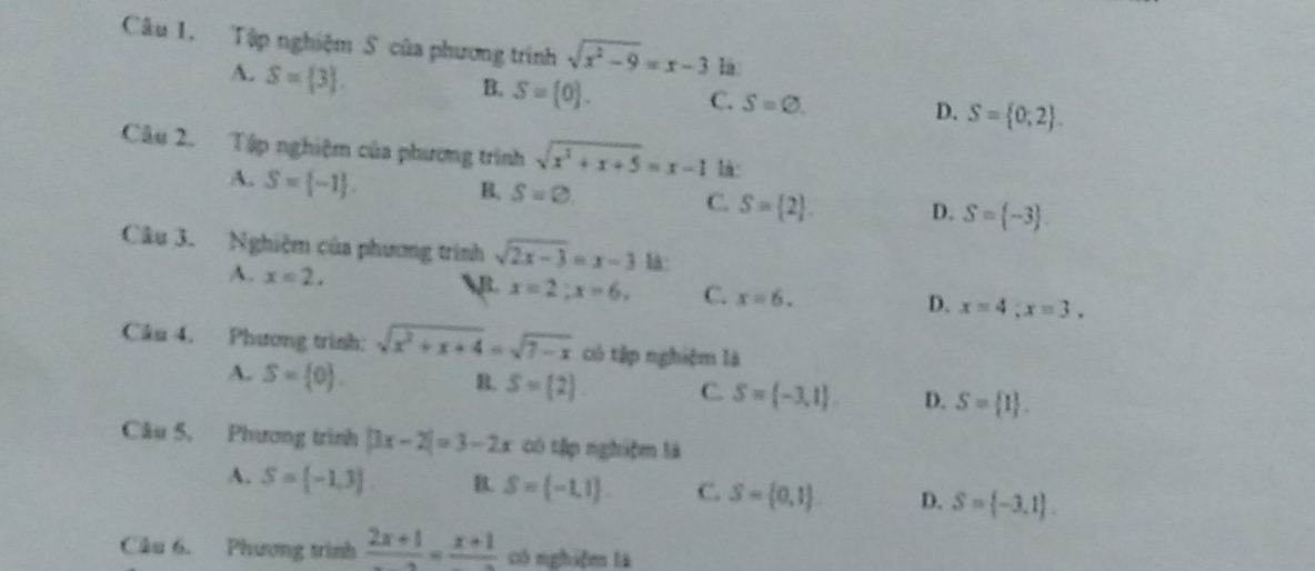 Tập nghiệm S của phương trình sqrt(x^2-9)=x-3 là.
A. S= 3.
B. S= 0. C. S=varnothing. D. S= 0,2. 
Câu 2. Tập nghiệm của phương trình sqrt(x^3+x+5)=x-1 là:
A. S= -1.
B. S=varnothing S= 2. D. S= -3. 
C.
Câu 3. Nghiệm của phương trình sqrt(2x-3)=x-3 là:
A. x=2, B. x=2; x=6. C. x=6. D. x=4, x=3. 
Câu 4. Phương trình: sqrt(x^2+x+4)=sqrt(7-x) cô tập nghiệm là
A. S= 0.
B. S= 2 C. S= -3,1. D. S= 1. 
Câu 5, Phương trình |3x-2|=3-2x có tập nghiệm là
A. S= -1,3. B. S= -1,1. C. S= 0,1 D. S= -3,1. 
Câu 6. Phương tính frac 2x+1=frac x+1 có nghiệm là