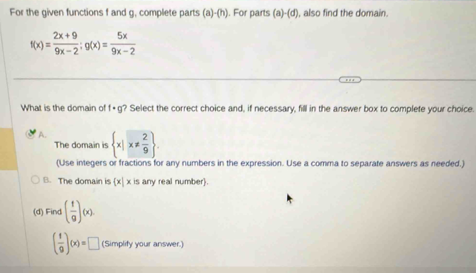 For the given functions f and g, complete parts (a)-(h). For parts (a)-(d) , also find the domain.
f(x)= (2x+9)/9x-2 ;g(x)= 5x/9x-2 
What is the domain of ? Select the correct choice and, if necessary, fill in the answer box to complete your choice. f· g
A.
The domain is  x|x!=  2/9 . 
(Use integers or fractions for any numbers in the expression. Use a comma to separate answers as needed.)
B. The domain is  x|x is any real number.
(d) Find ( f/g )(x).
( f/g )(x)=□ (Simplify your answer.)