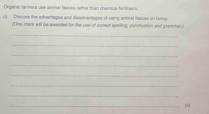 Organic farmers use animal faeces rather than chemical fertilisers. 
c) Discuss the advantages and disadvantages of using animal faeces on farms. 
(One mark will be awarded for the use of correct spelling, punctuation and grammar.) 
_ 
_ 
_ 
_ 
_ 
_ 
_ 
_[4]