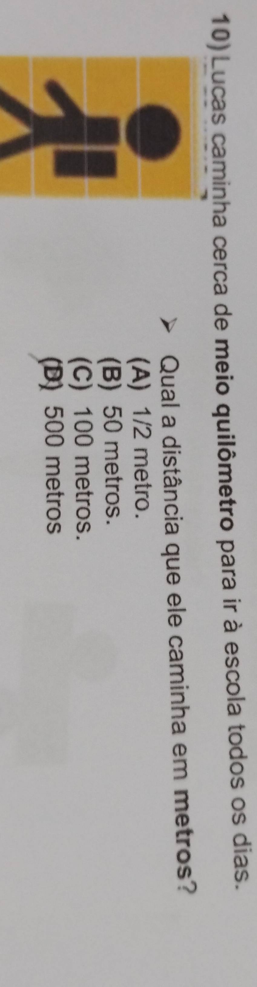 Lucas caminha cerca de meio quilômetro para ir à escola todos os dias.
Qual a distância que ele caminha em metros?
(A) 1/2 metro.
(B) 50 metros.
(C) 100 metros.
(D) 500 metros