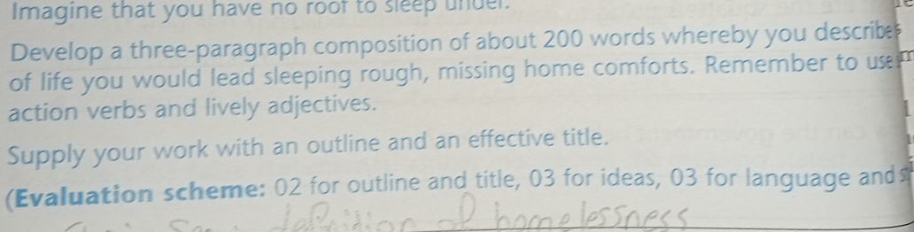 Imagine that you have no roof to sleep undel. 
Develop a three-paragraph composition of about 200 words whereby you describe 
of life you would lead sleeping rough, missing home comforts. Remember to um 
action verbs and lively adjectives. 
Supply your work with an outline and an effective title. 
(Evaluation scheme: 02 for outline and title, 03 for ideas, 03 for language and