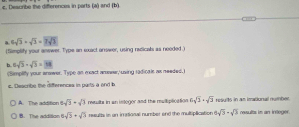 Describe the differences in parts (a) and (b).
a. 6sqrt(3)+sqrt(3)=7sqrt(3)
(Simplify your answer. Type an exact answer, using radicals as needed.)
b. 6sqrt(3)· sqrt(3)=boxed 18
(Simplify your answer. Type an exact answer, using radicals as needed.)
c. Describe the differences in parts a and b.
A. The addition 6sqrt(3)+sqrt(3) results in an integer and the multiplication 6sqrt(3)· sqrt(3) results in an irrational number.
B. The addition 6sqrt(3)+sqrt(3) results in an irrational number and the multiplication 6sqrt(3)· sqrt(3) results in an integer.