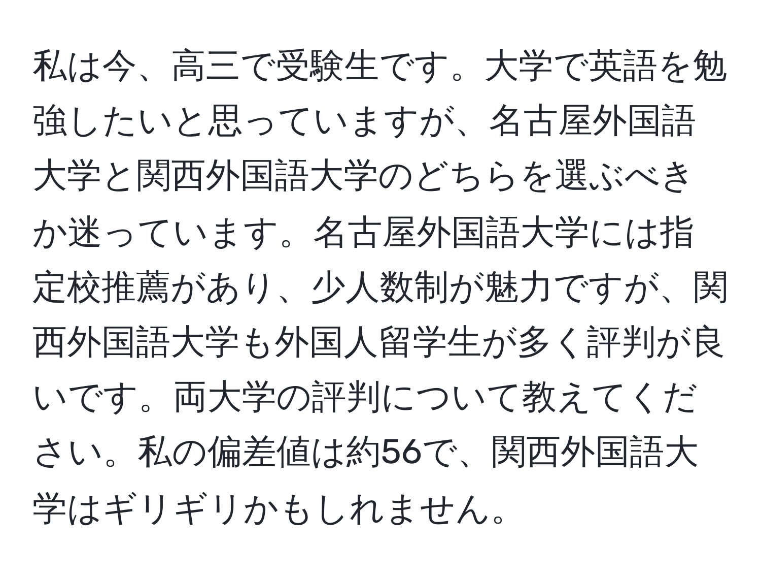 私は今、高三で受験生です。大学で英語を勉強したいと思っていますが、名古屋外国語大学と関西外国語大学のどちらを選ぶべきか迷っています。名古屋外国語大学には指定校推薦があり、少人数制が魅力ですが、関西外国語大学も外国人留学生が多く評判が良いです。両大学の評判について教えてください。私の偏差値は約56で、関西外国語大学はギリギリかもしれません。