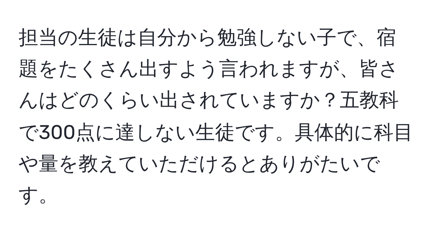 担当の生徒は自分から勉強しない子で、宿題をたくさん出すよう言われますが、皆さんはどのくらい出されていますか？五教科で300点に達しない生徒です。具体的に科目や量を教えていただけるとありがたいです。