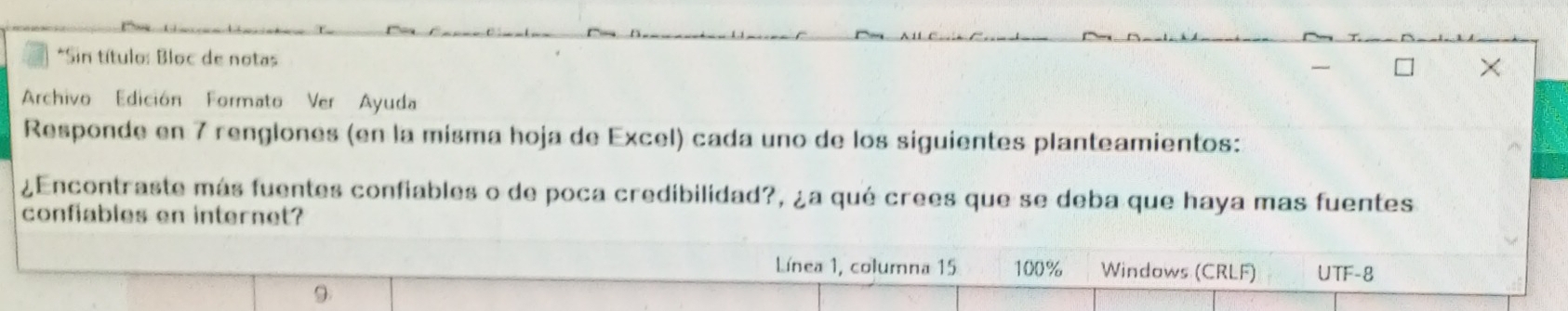 Sin título: Bloc de notas 
Archivo Edición Formato Ver Ayuda 
Responde en 7 renglones (en la misma hoja de Excel) cada uno de los siguientes planteamientos: 
¿Encontraste más fuentes confiables o de poca credibilidad?, ¿a qué crees que se deba que haya mas fuentes 
confiables en internet? 
Línea 1, columna 15 100% Windows (CRLF) UTF-8 
9