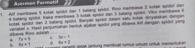 Asesmen Formatif
1. Alif membawa 5 kotak spidol dan 1 batang spidol. Rino membawa 2 kotak spidol dan
4 batang spidol. Kaka membawa 3 kotak spidol dan 3 batang spidol. Viko membawa 6
kotak spidol dan 2 batang spidol. Banyak spidol dalam satu kotak dinyatakan dengan
variabel x. Hasil penjumlahan bentuk aljabar spidol yang dibawa Alif dengan spidol yang
dibawa Rino adaiah_
a. 7x+5 C. 3x-1
6x+2
b. 5x+1 d. ng prneliti detak jantung membuat rumus umum untuk menentukan