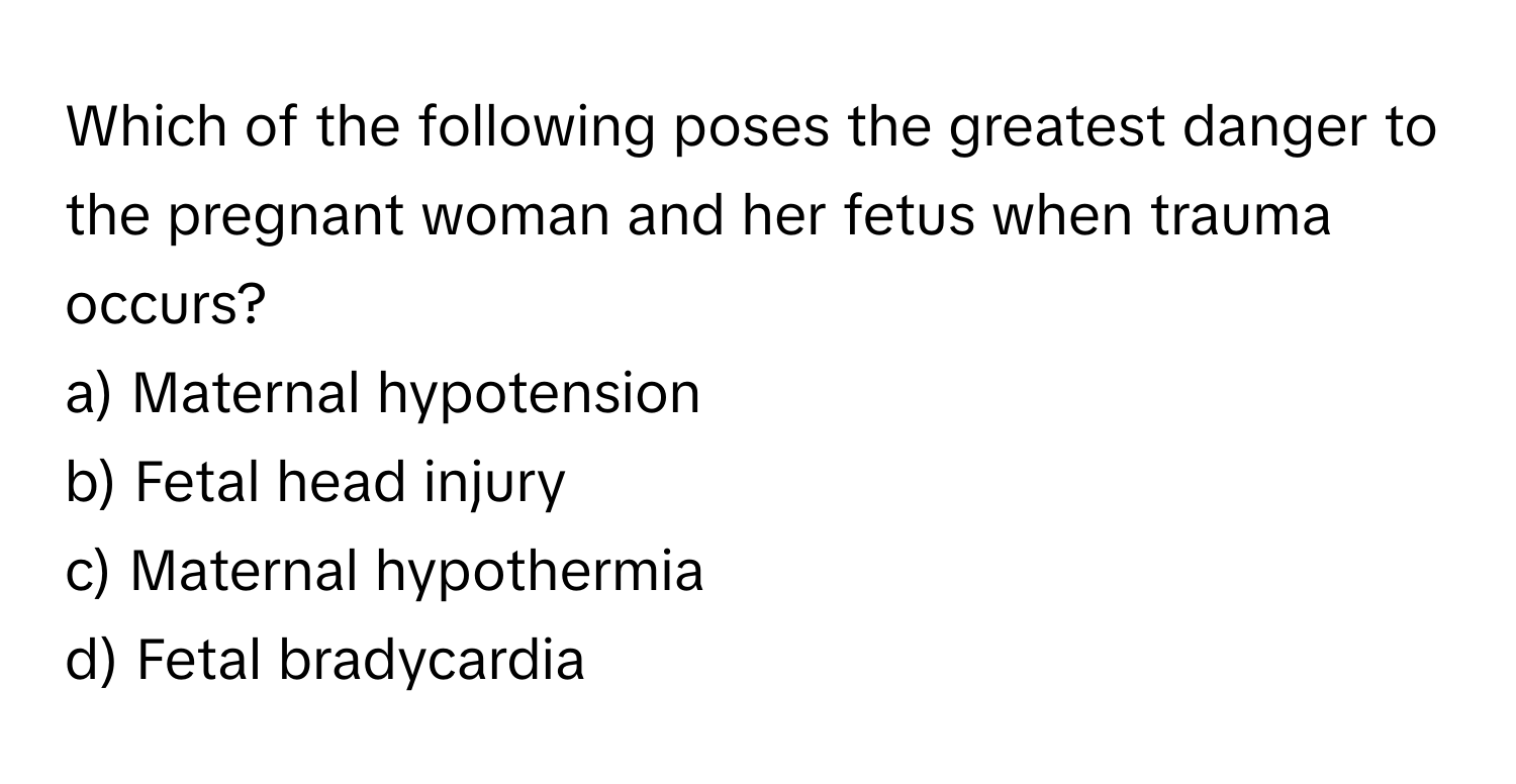 Which of the following poses the greatest danger to the pregnant woman and her fetus when trauma occurs?

a) Maternal hypotension 
b) Fetal head injury 
c) Maternal hypothermia 
d) Fetal bradycardia