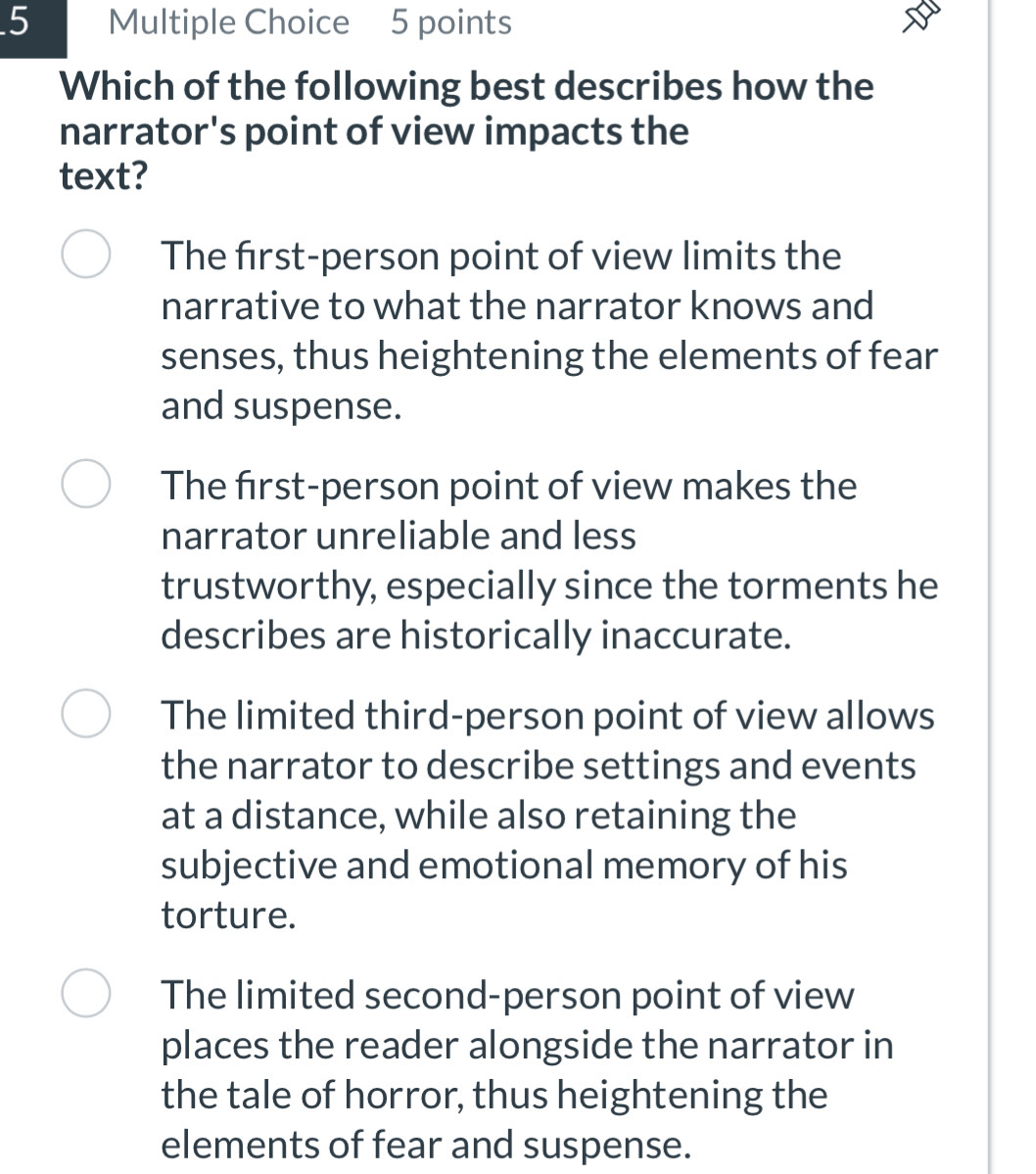 Which of the following best describes how the
narrator's point of view impacts the
text?
The first-person point of view limits the
narrative to what the narrator knows and
senses, thus heightening the elements of fear
and suspense.
The first-person point of view makes the
narrator unreliable and less
trustworthy, especially since the torments he
describes are historically inaccurate.
The limited third-person point of view allows
the narrator to describe settings and events
at a distance, while also retaining the
subjective and emotional memory of his
torture.
The limited second-person point of view
places the reader alongside the narrator in
the tale of horror, thus heightening the
elements of fear and suspense.