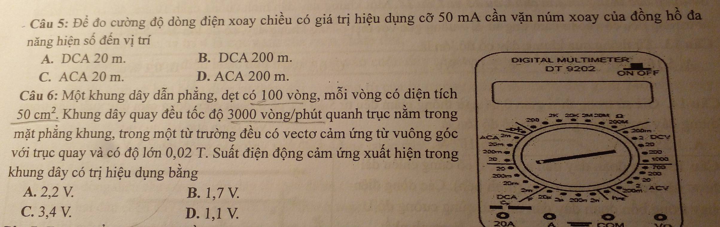 Để đo cường độ dòng điện xoay chiều có giá trị hiệu dụng cỡ 50 mA cần vặn núm xoay của đồng hồ đa
năng hiện số đến vị trí
A. DCA 20 m. B. DCA 200 m.
C. ACA 20 m. D. ACA 200 m. 
Câu 6: Một khung dây dẫn phẳng, dẹt có 100 vòng, mỗi vòng có diện tích
50cm^2 F. Khung dây quay đều tốc độ 3000 vòng /phút quanh trục nằm trong
mặt phẳng khung, trong một từ trường đều có vectơ cảm ứng từ vuông góc
với trục quay và có độ lớn 0,02 T. Suất điện động cảm ứng xuất hiện trong
khung dây có trị hiệu dụng bằng
A. 2, 2 V. B. 1,7 V.
C. 3, 4 V. D. 1, 1 V.