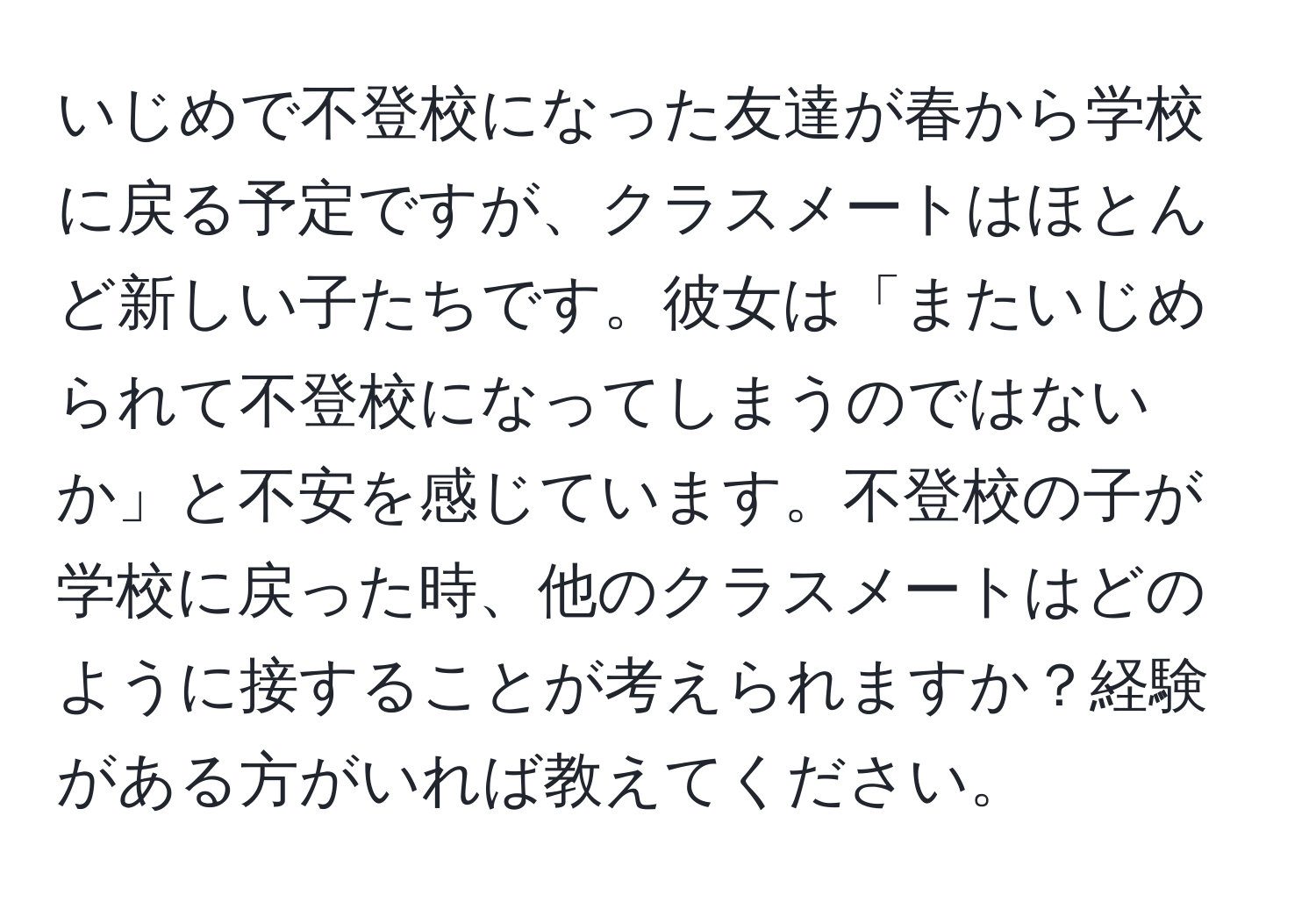 いじめで不登校になった友達が春から学校に戻る予定ですが、クラスメートはほとんど新しい子たちです。彼女は「またいじめられて不登校になってしまうのではないか」と不安を感じています。不登校の子が学校に戻った時、他のクラスメートはどのように接することが考えられますか？経験がある方がいれば教えてください。