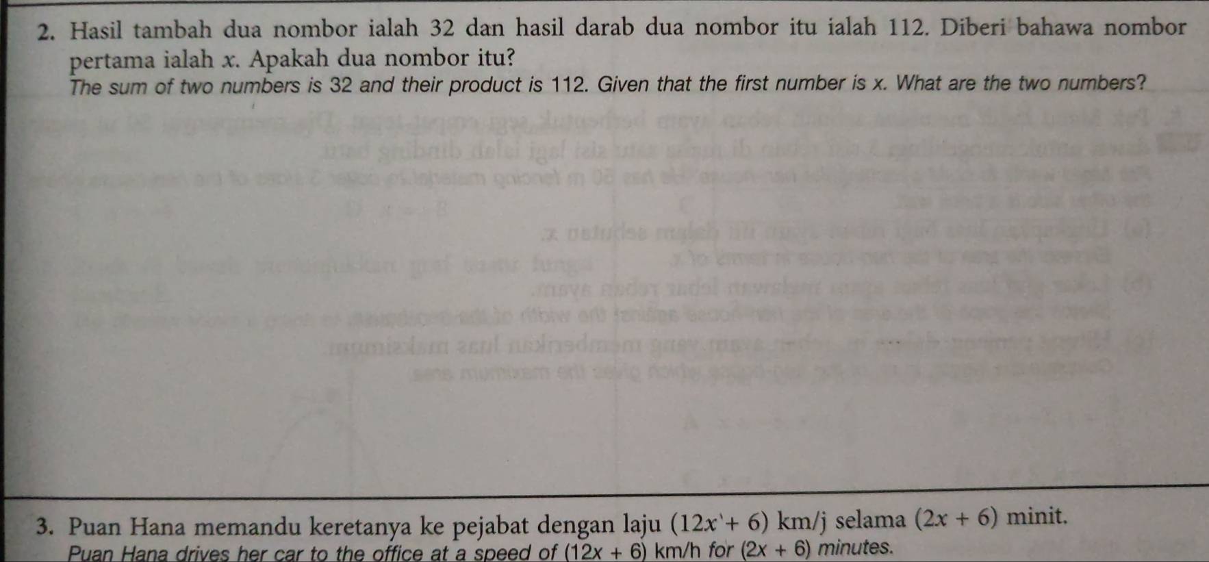 Hasil tambah dua nombor ialah 32 dan hasil darab dua nombor itu ialah 112. Diberi bahawa nombor 
pertama ialah x. Apakah dua nombor itu? 
The sum of two numbers is 32 and their product is 112. Given that the first number is x. What are the two numbers? 
3. Puan Hana memandu keretanya ke pejabat dengan laju (12x+6)km/j selama (2x+6) minit. 
Puan Hana drives her car to the office at a speed of (12x+6)km/h for (2x+6) minutes.