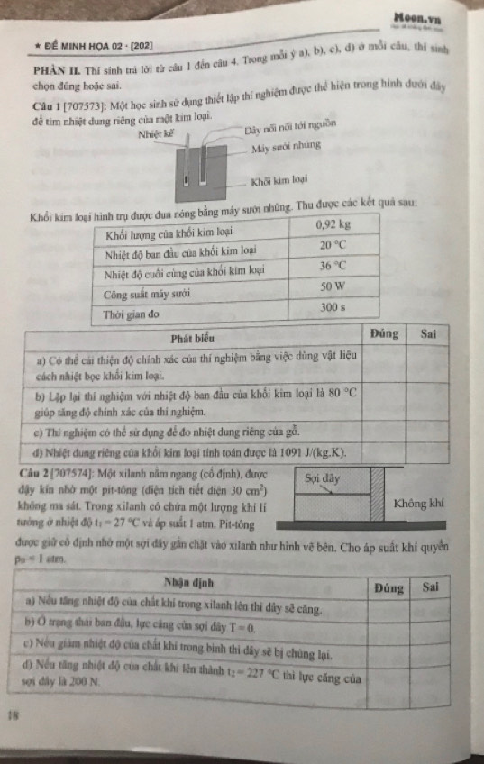 Moon.vn
* Để MINH HỌA 02 · (202)
PHẢN H. Thí sinh trì lời từ câu 1 đến câu 4. Trong mỗi ý a), b), c), đ) ở mỗi cầu, thị sinh
chọn đúng hoặc sai.
Câu 1 [707573]: Một học sinh sử dụng thiết lập thí nghiệm được thể hiện trong hình đưới đây
để tìm nhiệt dung riêng của một kim loại.
Nhiệt kế Dây nối nối tới nguồn
Máy suới nhúng
Khối kim loại
Khổi king. Thu được các kết quả sau:
Câu 2 [707574]: Một xilanh nằm ngang (cổ định), được Sợi dây
đậy kín nhờ một pit-tông (diện tích tiết diện 30cm^2)
không ma sát. Trong xilanh có chứa một lượng khí lí Không khí
tướng ở nhiệt độ t_1=27°C và áp suất 1 atm. Pit-tông
được giữ cổ định nhớ một sợi dây gần chặt vào xilanh như hình vẽ bên. Cho áp suất khí quyền
p_2<1atm.
1