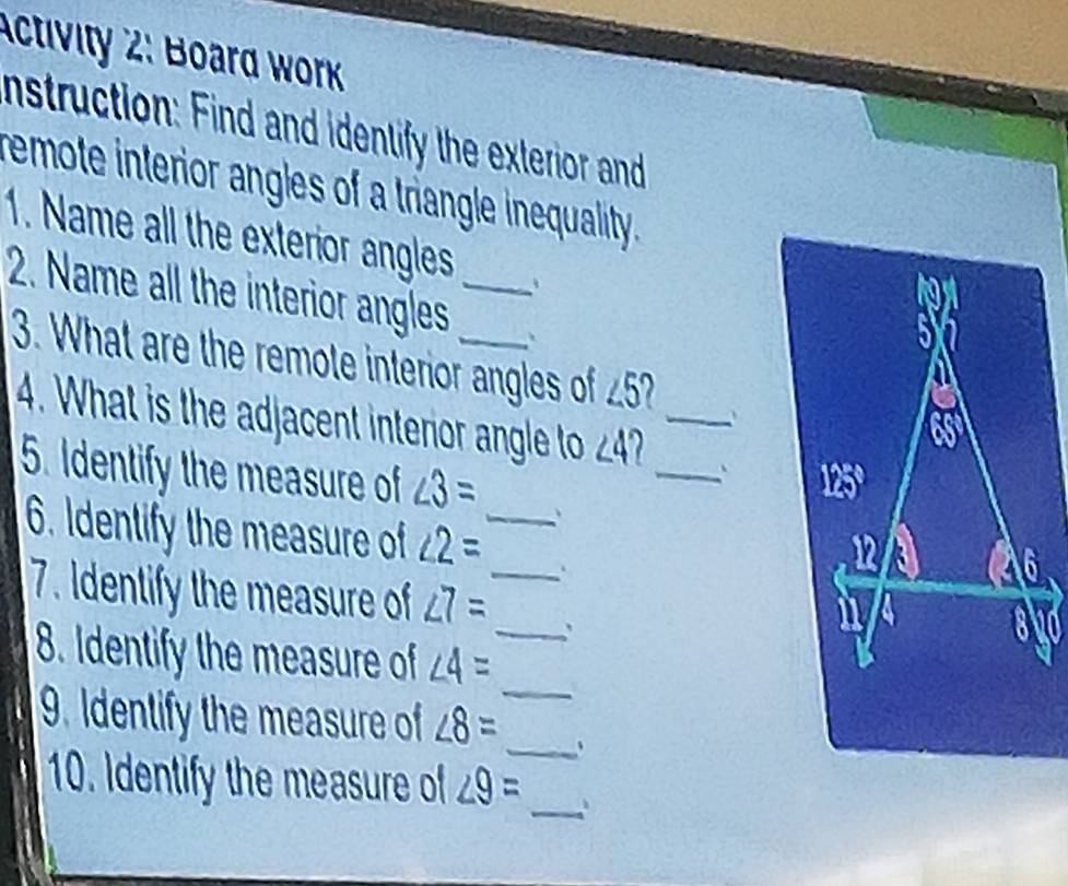 Activity 2: Boar wo 
nstruction: Find and identify the exterior and 
remote interior angles of a triangle inequality. 
1. Name all the exterior angles 
2. Name all the interior angles__ 
3. What are the remote interior angles of ∠ 5 a 
4. What is the adjacent interior angle to ∠ 4 a __` 
5. Identify the measure of ∠ 3= _、 
6. Identify the measure of ∠ 2= _、 
7. Identify the measure of ∠ 7=
_ 
8. Identify the measure of ∠ 4= _ 
9. Identify the measure of ∠ 8= _、 
_ 
10. Identify the measure of ∠ 9=