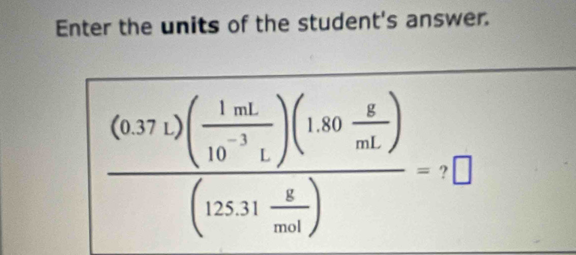 Enter the units of the student's answer.
frac (0.371)( 1mL/10^(-3)L )(1.80 g/mL )(125.31 g/mol )=+□