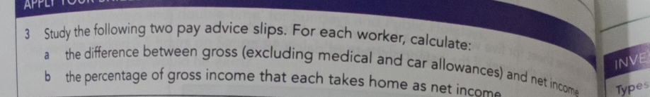 APPL 
3 Study the following two pay advice slips. For each worker, calculate: 
INVE 
a the difference between gross (excluding medical and car allowances) and net incom Types 
b the percentage of gross income that each takes home as net incom