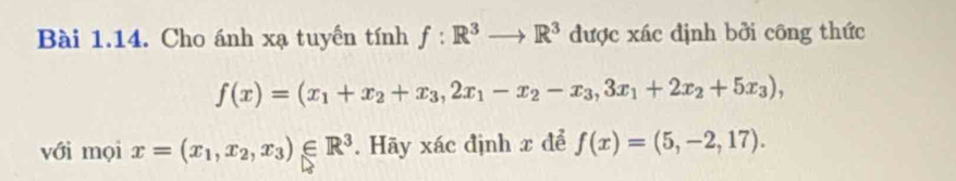 Cho ánh xạ tuyển tính f:R^3to R^3 được xác định bởi công thức
f(x)=(x_1+x_2+x_3, 2x_1-x_2-x_3,3x_1+2x_2+5x_3), 
với mọi x=(x_1,x_2,x_3)∈ R^3. Hãy xác định x để f(x)=(5,-2,17).