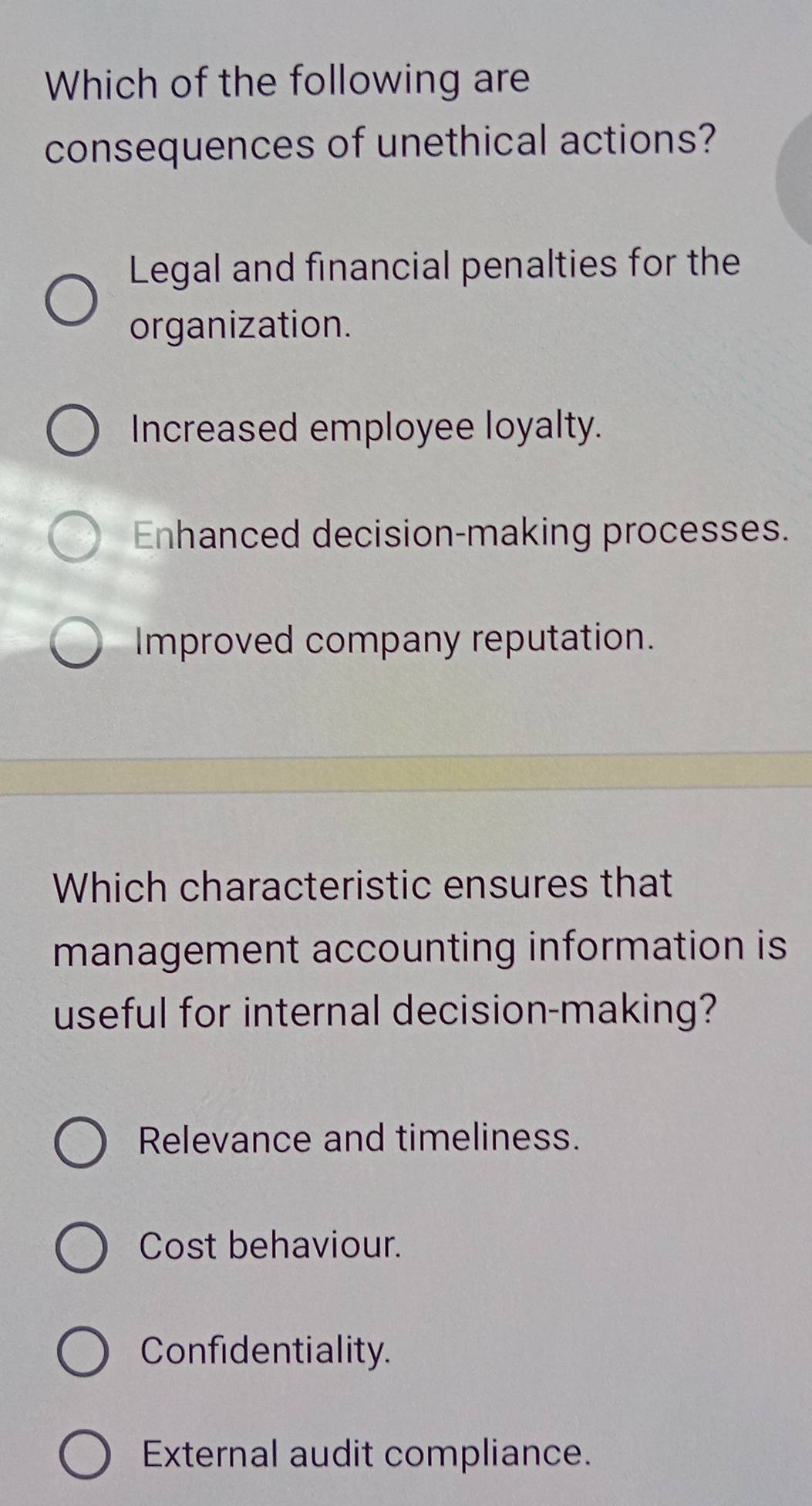 Which of the following are
consequences of unethical actions?
Legal and financial penalties for the
organization.
Increased employee loyalty.
Enhanced decision-making processes.
Improved company reputation.
Which characteristic ensures that
management accounting information is
useful for internal decision-making?
Relevance and timeliness.
Cost behaviour.
Confidentiality.
External audit compliance.