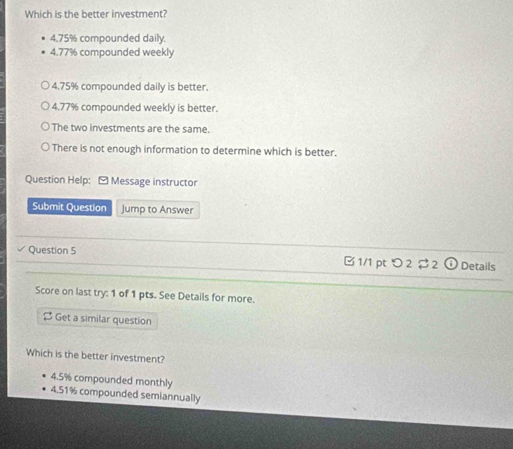 Which is the better investment?
4.75% compounded daily.
4.77% compounded weekly
4.75% compounded daily is better.
4.77% compounded weekly is better.
The two investments are the same.
There is not enough information to determine which is better.
Question Help: - Message instructor
Submit Question Jump to Answer
Question 5 B 1/1 pt つ 2% 2① Details
Score on last try: 1 of 1 pts. See Details for more.
Get a similar question
Which is the better investment?
4.5% compounded monthly
4.51% compounded semiannually