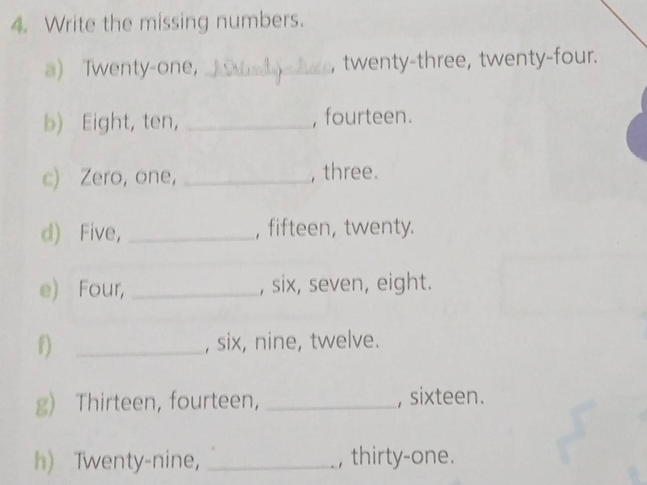 Write the missing numbers. 
a) Twenty-one， _, twenty-three, twenty-four. 
b) Eight, ten， _, fourteen. 
c) Zero, one, _, three. 
d) Five， _, fifteen, twenty. 
e) Four, _, six, seven, eight. 
f) _, six, nine, twelve. 
g) Thirteen, fourteen, _, sixteen. 
h) Twenty-nine, _, thirty-one.