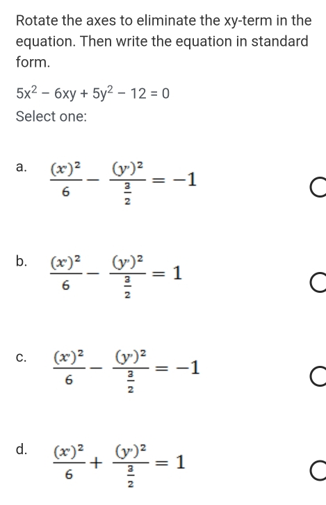 Rotate the axes to eliminate the xy -term in the
equation. Then write the equation in standard
form.
5x^2-6xy+5y^2-12=0
Select one:
a. frac (x)^26-frac (y)^2 3/2 =-1
C
b. frac (x)^26-frac (y)^2 3/2 =1
C
C. frac ((x'endpmatrix)^26-frac beginpmatrix y'end(pmatrix)^2frac  3/2 )^2 3/2 =-1
C
d. frac (x)^26+frac (y)^2 3/2 =1
C