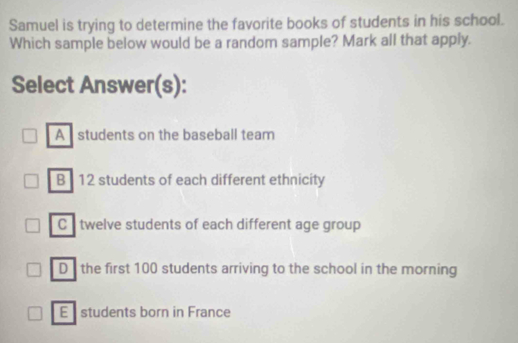 Samuel is trying to determine the favorite books of students in his school.
Which sample below would be a random sample? Mark all that apply.
Select Answer(s):
A students on the baseball team
B 12 students of each different ethnicity
C twelve students of each different age group
D the first 100 students arriving to the school in the morning
E students born in France