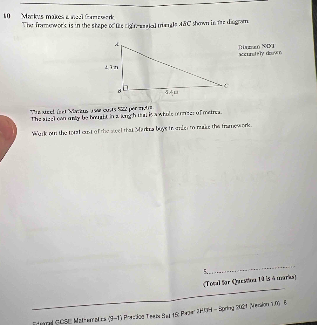 Markus makes a steel framework. 
The framework is in the shape of the right-angled triangle ABC shown in the diagram. 
Diagram NOT 
accurately drawn 
The steel that Markus uses costs $22 per metre. 
The steel can only be bought in a length that is a whole number of metres. 
Work out the total cost of the steel that Markus buys in order to make the framework. 
S 
_ 
(Total for Question 10 is 4 marks) 
_ 
_ 
Frexcel GCSE Mathematics (9-1) Practice Tests Set 15: Paper 2H/3H - Spring 2021 (Version 1.0) 8