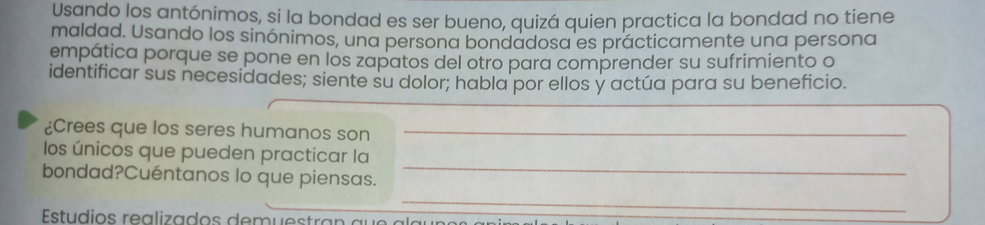 Usando los antónimos, si la bondad es ser bueno, quizá quien practica la bondad no tiene 
maldad. Usando los sinónimos, una persona bondadosa es prácticamente una persona 
empática porque se pone en los zapatos del otro para comprender su sufrimiento o 
identificar sus necesidades; siente su dolor; habla por ellos y actúa para su beneficio. 
¿Crees que los seres humanos son_ 
los únicos que pueden practicar la 
bondad?Cuéntanos lo que piensas. 
_ 
_