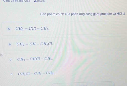 Cau: 24 #12867282 Bảo lội
Sản phẩm chính của phản ứng cộng giữa propene và HCI là
A CH_2=CCl-CH_3.
B CH_2=CH-CH_2Cl.
c CH_3-CHCl-CH_3.
D CH_2Cl-CH_2-CH_3.