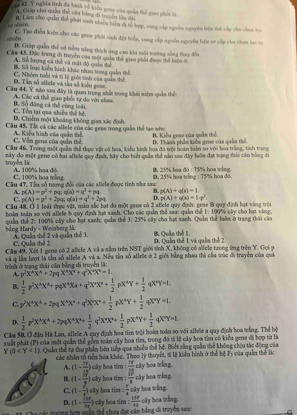 Cầu 42. Ý nghĩa tính đa hình về kiểu gene của quần thể giao phối là:
A. Giúp cho quần thế cân bằng di truyền lâu dài
B. Lảm cho quần thể phát sinh nhiều biên đị tổ hợp, cung cấp nguồn nguyên liệu thứ cấp cho chọn lọc
tự nhiên.
C. Tạo điều kiện cho các gene phát sinh đột biển, cung cấp nguồn nguyên liệu sơ cấp cho chọn lọc tự
nhiên.
D. Giúp quần thể có tiềm năng thích ứng cao khi mội trường sống thay đổi.
Câu 43. Đặc trưng dị truyền của một quần thể giao phối được thể hiện ớ:
A. Số lượng cá thể và mật độ quần thể.
B. Số loại kiểu hình khác nhau trong quần thể.
C. Nhóm tuổi và tỉ lệ giới tính của quần thể.
D. Tần số allele và tần số kiều gene.
Câu 44. Ý nào sau đây là quan trọng nhất trong khái niệm quần thể:
A. Các cá thể giao phối tự do với nhau.
B. Số đông cá thể cùng loài.
C. Tồn tại qua nhiều thế hệ.
D. Chiếm một khoảng không gian xác định.
Câu 45. Tất cả các allele của các gene trong quần thể tạo nên:
A. Kiểu hình của quần thể. B. Kiểu gene của quần thể.
C. Vốn gene của quần thể. D. Thành phần kiểu gene của quần thể.
Câu 46. Trong một quần thể thực vật có hoa, kiểu hình hoa đỏ trội hoàn toàn so với hoa trắng, tính trạng
này do một gene có hai allele quy định, hãy cho biết quần thể nào sau đây luôn đạt trạng thái cân bằng di
truyền là:
A. 100% hoa đỏ. B. 25% hoa do:75% 6 hoa trắng.
C. 100% hoa trắng. D. 25% hoa trắng : 75% hoa đỏ.
Câu 47. Tần số tương đối của các allele được tính như sau:
A. p(A)=p^2+pq;q(a)=q^2+pq. B. p(A)+q(a)=1.
D.
C. p(A)=p^2+2pq;q(a)=q^2+2pq. p(A)+q(a)=1-p^2.
Câu 48. Ở 1 loài thực vật, màu sắc hạt do một gene có 2 allele quy định: gene B quy định hạt vàng trội
hoàn toàn so với allele b quy định hạt xanh. Cho các quần thể sau: quần thể 1: 100% cây cho hạt vàng;
quần thể 2: 100% cây cho hạt xanh; quần thể 3: 25% cây cho hạt xanh. Quần thể luôn ở trạng thái cân
bằng Hardy - Weinberg là:
Ấ. Quần thể 2 và quần thể 3. B. Quần thể 1.
C. Quần thể 2. D. Quần thể 1 và quần thể 2.
Câu 49. Xét 1 gene có 2 allele A và a nằm trên NST giới tính X, không có allele tưong ứng trên Y. Gọi p
và q lần lượt là tần số allele A và a. Nếu tần số allele ở 2 giới bằng nhau thì cấu trúc di truyền của quá
trình ở trạng thái cân bằng di truyền là:
A. p^2X^AX^A+2pqX^AX^a+q^2X^aX^a=1.
B.  1/2 p^2X^AX^A+pqX^AXa+q^2X^aX^a+ 1/2 pX^AY+ 1/2 qX^aY=1.
C. p^2X^AX^A+2pqX^AX^a+q^2X^aX^a+ 1/2 pX^AY+ 1/2 qX^aY=1.
D.  1/2 p^2X^AX^A+2pqX^AX^a+ 1/2 q^2X^aX^a+ 1/2 pX^AY+ 1/2 qX^aY=1.
Câu 50. Ở đậu Hà Lan, allele A quy định hoa tím trội hoàn toàn so với allele a quy định hoa trắng. Thế hệ
xuất phát (P) của một quần thể gồm toàn cây hoa tím, trong đó tỉ lệ cây hoa tím có kiểu gene dị hợp tử là
Y(0 0. Quần thể tự thụ phần liên tiếp qua nhiều thế hệ. Biết rằng quần thể không chịu tác động của
các nhân tố tiến hóa khác. Theo lý thuyết, tỉ lệ kiểu hình ở thế hệ F_3 của quần thể là:
A. (1- 7Y/16 ) cây hoa tím :  7Y/16  cây hoa trắng.
B. (1- 3Y/8 ) cây hoa tím :  3Y/8  cây hoa trắng.
C. (1- Y/4 ) cây hoa tím :  Y/4  cây hoa trắng.
D. (1- 15Y/32 ) cây hoa tím :  15Y/32  cây hoa trắng.
các trường hợp quần thể chưa đạt cần bằng di truyền sau: