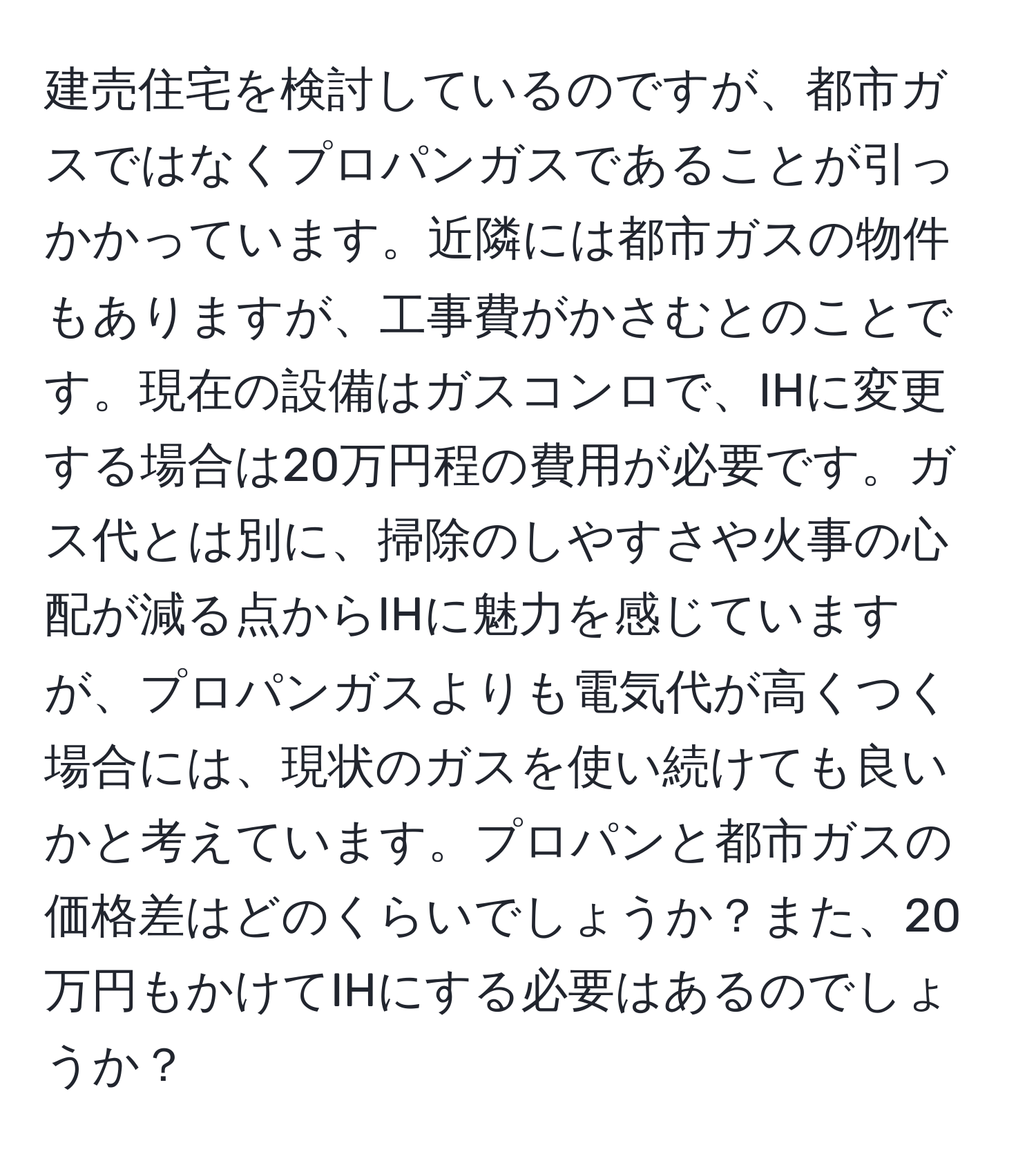 建売住宅を検討しているのですが、都市ガスではなくプロパンガスであることが引っかかっています。近隣には都市ガスの物件もありますが、工事費がかさむとのことです。現在の設備はガスコンロで、IHに変更する場合は20万円程の費用が必要です。ガス代とは別に、掃除のしやすさや火事の心配が減る点からIHに魅力を感じていますが、プロパンガスよりも電気代が高くつく場合には、現状のガスを使い続けても良いかと考えています。プロパンと都市ガスの価格差はどのくらいでしょうか？また、20万円もかけてIHにする必要はあるのでしょうか？