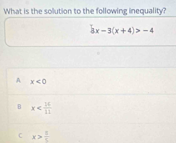 What is the solution to the following inequality?
3x-3(x+4)>-4
A x<0</tex>
B x
C x> 8/5 