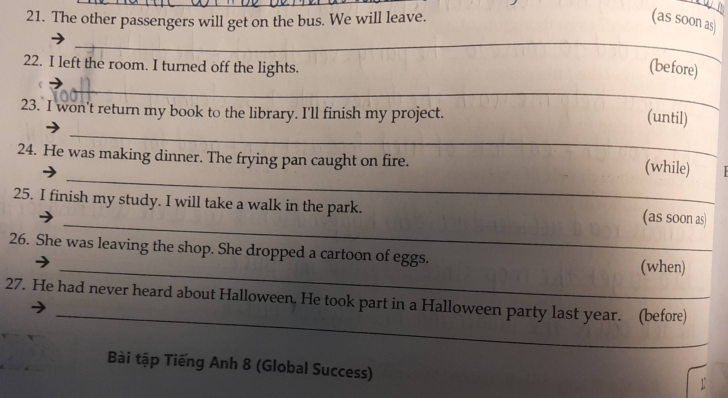 The other passengers will get on the bus. We will leave. (as soon as) 
_ 
22. I left the room. I turned off the lights. 
(before) 
_ 
23. I won't return my book to the library. I'll finish my project. 
_ 
(until) 
24. He was making dinner. The frying pan caught on fire. 
_ 
(while) 
25. I finish my study. I will take a walk in the park. 
_(as soon as) 
26. She was leaving the shop. She dropped a cartoon of eggs. 
_(when) 
_ 
27. He had never heard about Halloween. He took part in a Halloween party last year. (before) 
Bài tập Tiếng Anh 8 (Global Success)