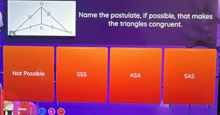 Name the postulate, if possible, that makes
the triangles congruent.
Not Possible SSS ASA SAS
Omar