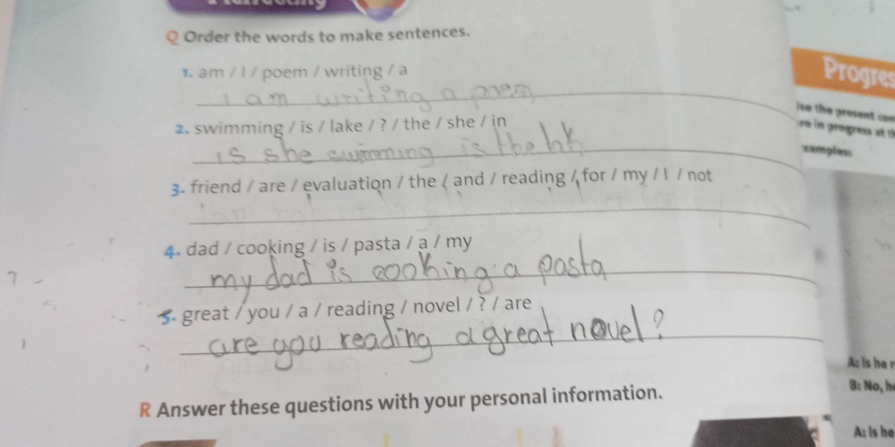 Order the words to make sentences. 
_ 
1. am / l / poem / writing / a 
Progres 
ise the present con 
2. swimming / is / lake / ? / the / she / in 
re in progress at 
_xamples: 
3. friend / are / evaluation / the / and / reading / for / my / l / not 
_ 
4. dad / cooking / is / pasta / a / my 
7 
_ 
_ 
5 great / you / a / reading / novel / ? / are 
A: is hen 
R Answer these questions with your personal information. 
B: No, h 
A: Is he