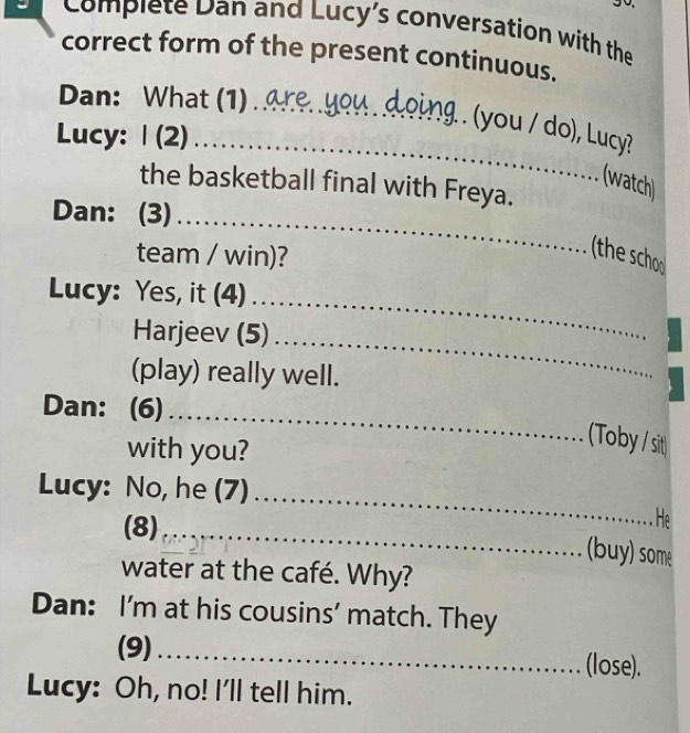 Complete Dan and Lucy's conversation with the 
correct form of the present continuous. 
Dan: What (1) . are you doing . (you / do), Lucy? 
Lucy: | (2) _ 
(watch) 
the basketball final with Freya. 
_ 
Dan: (3) ..... 
team / win)? 
(the schoo) 
_ 
Lucy: Yes, it (4) 
_ 
Harjeev (5) .... 
(play) really well. 
_ 
Dan: (6) ... 
with you? 
(Toby / sit) 
Lucy: No, he (7) 
(8) ..... 
_ 
He 
_(buy) some 
water at the café. Why? 
Dan: I'm at his cousins' match. They 
(9)_ (lose). 
Lucy: Oh, no! I'll tell him.