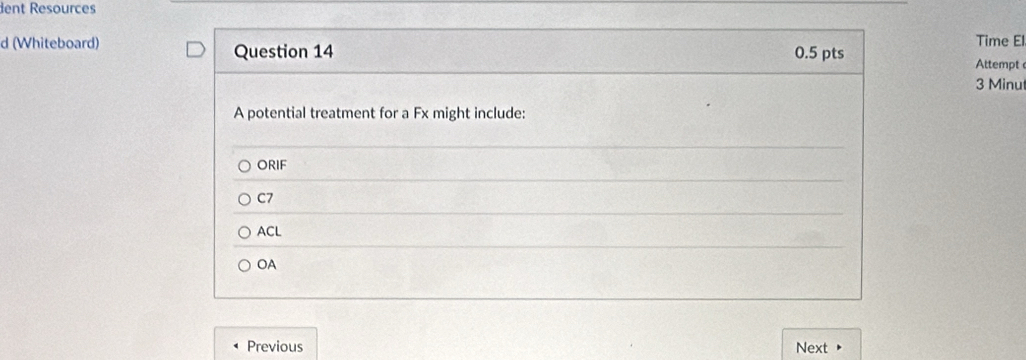 dent Resources
Time El
d (Whiteboard) Question 14 0.5 pts
Attempt
3 Minu
A potential treatment for a Fx might include:
ORIF
C7
ACL
OA
Previous Next