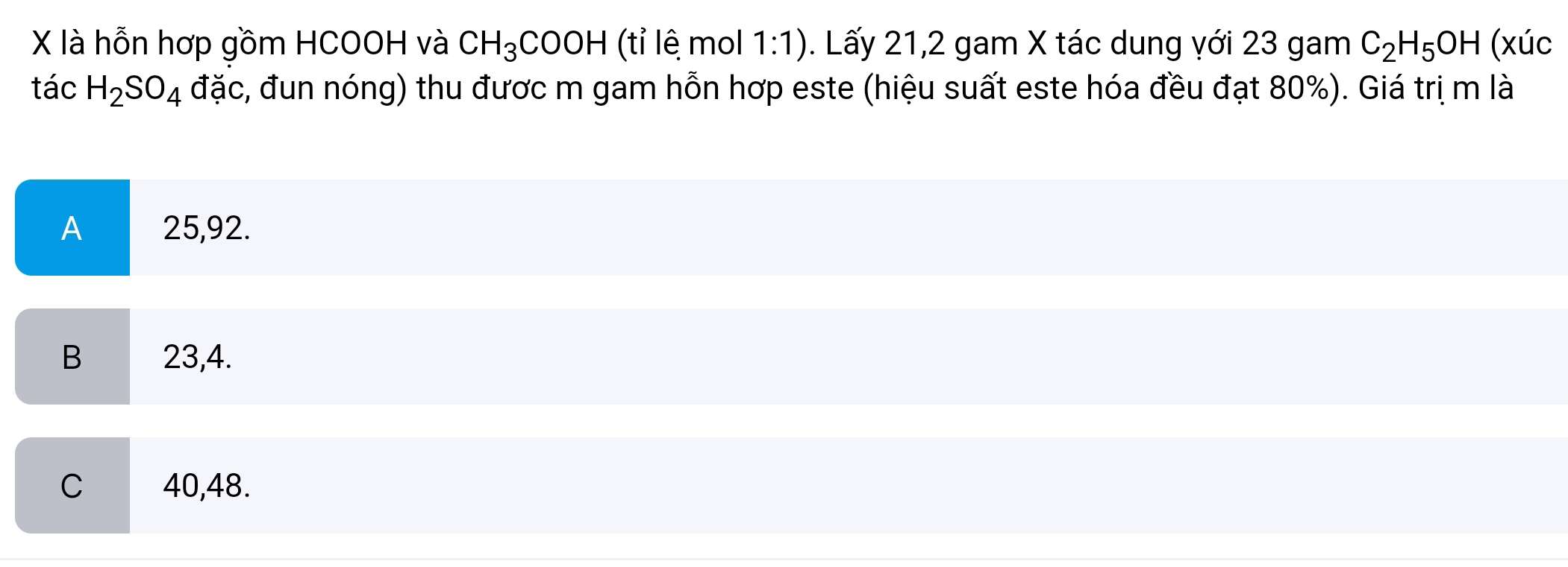 là hỗn hơp gồm HCOOH và CH_3COOH (tỉ lê mol 1:1). Lấy 21,2 gam X tác dung với 23 gam C_2H_5OH (xúc
tác H_2SO_4 đặc, đun nóng) thu được m gam hỗn hợp este (hiệu suất este hóa đều đạt 80%). Giá trị m là
A 25,92.
B 23,4.
C 40,48.