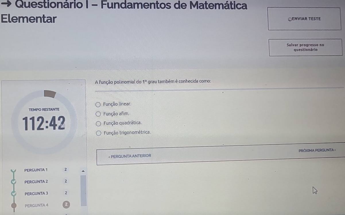 Questionário I - Fundamentos de Matemática
Elementar LENVIAR TESTE
Salvar progresso no
questio nário
A função polinomial do 1° grau também é conhecida como:
Função linear.
TEMPO RESTANTE
112:42
Função afim.
Função quadrática.
Função trigonométrica.
< PERGUNTA ANTERIOR PRÓXIMA PERGUNTA >
PERGUNTA 1 2
PERGUNTA 2 2
PERGUNTA 3 2
PERGUNTA 4 2