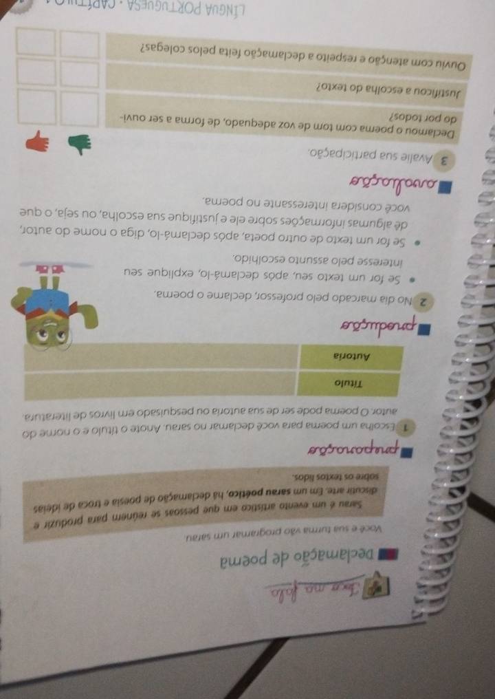 Ioco ma fala 
Declamação de poema 
Você e sua turma vão programar um sarau. 
Sarau é um evento artístico em que pessoas se reúnem para produzir e 
discutir arte. Em um sarau poético, há declamação de poesia e troca de ideias 
sabre os textos lidos. 
preparação 
1 Escolha um poema para você declamar no sarau. Anote o título e o nome do 
autor. O poema pode ser de sua autoria ou pesquisado em livros de literatura. 
produção 
2 No dia marcado pelo professor, declame o poerna. 
Se for um texto seu, após declamá-lo, explique seu 
interesse pelo assunto escolhido. 
Se for um texto de outro poeta, após declamá-lo, diga o nome do autor, 
dê algumas informações sobre ele e justifique sua escolha, ou seja, o que 
você considera interessante no poema. 
a ção 
3 Avalie sua participação. 
Declamou o poema com tom de voz adequado, de forma a ser ouvi- 
do por todos? 
Justificou a escolha do texto? 
Ouviu com atenção e respeito a declamação feita pelos colegas? 
* LínGUA PORTuGUESA : CARítu