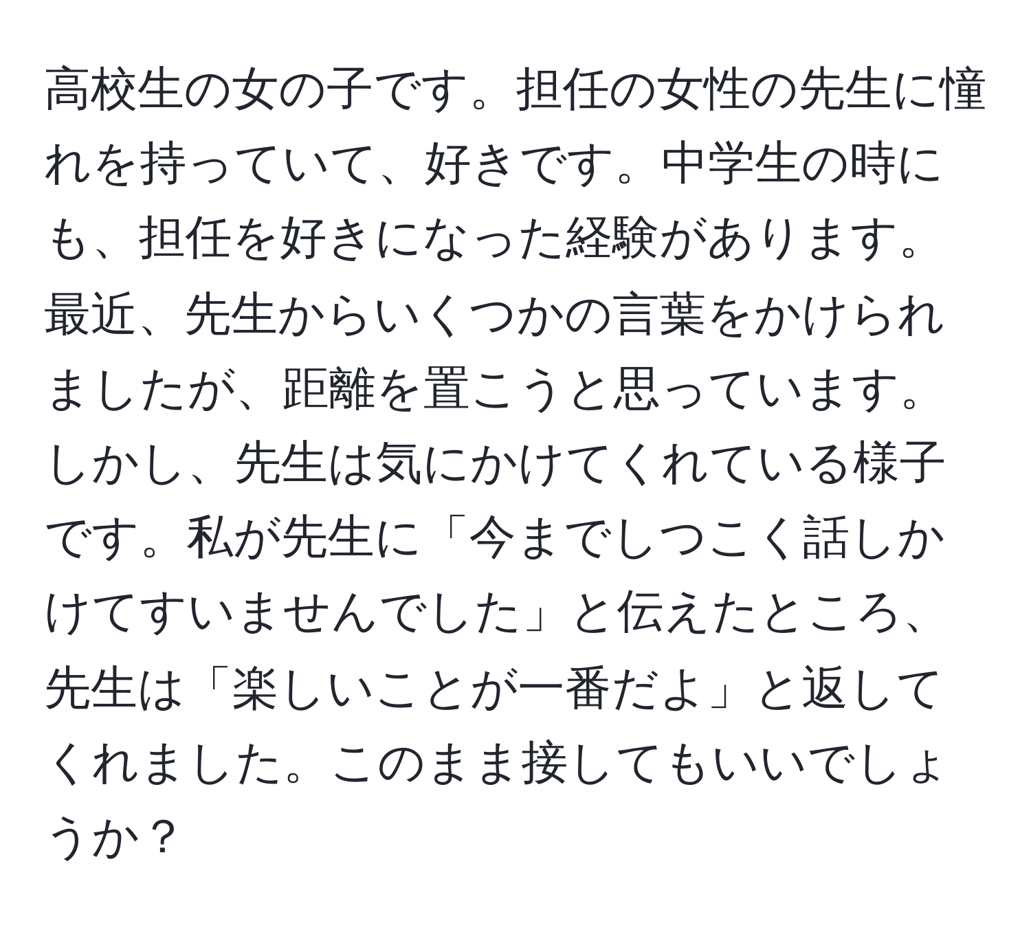 高校生の女の子です。担任の女性の先生に憧れを持っていて、好きです。中学生の時にも、担任を好きになった経験があります。最近、先生からいくつかの言葉をかけられましたが、距離を置こうと思っています。しかし、先生は気にかけてくれている様子です。私が先生に「今までしつこく話しかけてすいませんでした」と伝えたところ、先生は「楽しいことが一番だよ」と返してくれました。このまま接してもいいでしょうか？