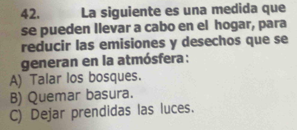 La siguiente es una medida que
se pueden Ilevar a cabo en el hogar, para
reducir las emisiones y desechos que se
generan en la atmósfera:
A) Talar los bosques.
B) Quemar basura.
C) Dejar prendidas las luces.