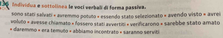 Individua e sottolinea le voci verbali di forma passiva.
sono stati salvati = avremmo potuto = essendo stato selezionato = avendo visto = avrei
voluto = avesse chiamato = fossero stati avvertiti = verificarono = sarebbe stato amato
# daremmo = era temuto = abbiamo incontrato = saranno serviti