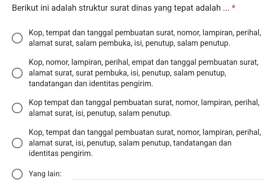 Berikut ini adalah struktur surat dinas yang tepat adalah ... *
Kop, tempat dan tanggal pembuatan surat, nomor, lampiran, perihal,
alamat surat, salam pembuka, isi, penutup, salam penutup.
Kop, nomor, lampiran, perihal, empat dan tanggal pembuatan surat,
alamat surat, surat pembuka, isi, penutup, salam penutup,
tandatangan dan identitas pengirim.
Kop tempat dan tanggal pembuatan surat, nomor, lampiran, perihal,
alamat surat, isi, penutup, salam penutup.
Kop, tempat dan tanggal pembuatan surat, nomor, lampiran, perihal,
alamat surat, isi, penutup, salam penutup, tandatangan dan
identitas pengirim.
_
Yang lain: