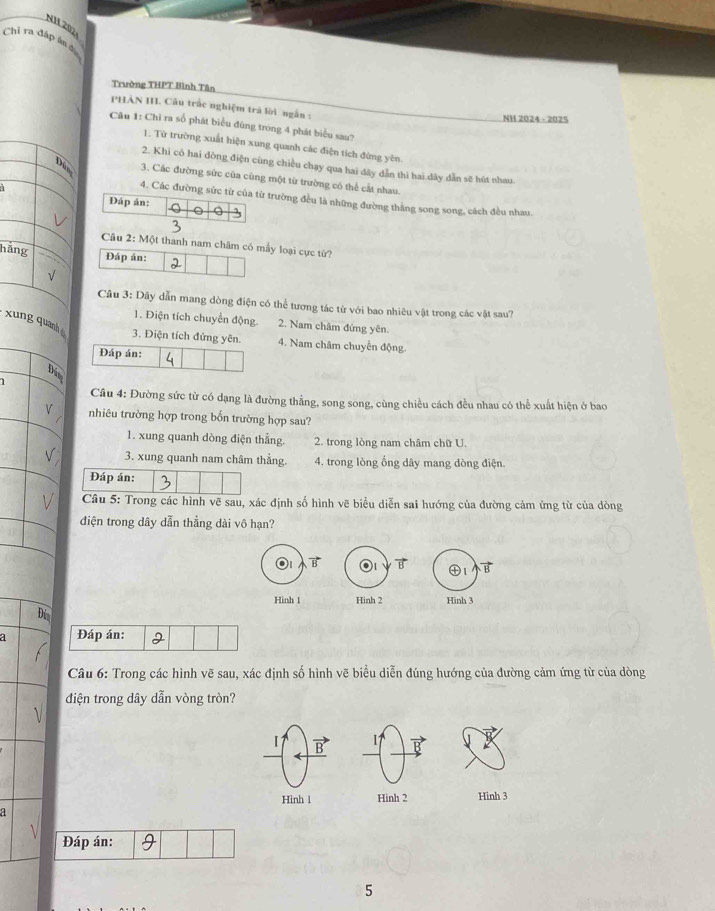 NH 202
Chỉ ra đấp ân ở
Trường THPT Bình Tân
PHAN III. Câu trấc nghiệm trả lời ngắn :
NH 2024 - 2025
Câu 1: Chi ra số phát biểu đùng trong 4 phát biểu sau?
1. Từ trường xuất hiện xung quanh các điện tích đứng yên
2. Khi có hai đòng điện cùng chiều chạy qua hai đây dẫn thì hai dây dẫn sẽ hút nhau
Dâm 3. Các đường sức của cùng một từ trường có thể cất nhau.
4. Các đường sức từ của từ trường đều là những đường thắng song song, cách đều nhau.
Đáp ản:
  
Câu 2: Một thanh nam châm có mẫy loại cực từ?
hãng
Đáp án:
√
Câu 3: Dây dẫn mang dòng điện có thể tương tác từ với bao nhiêu vật trong các vật sau?
1. Điện tích chuyển động. 2. Nam châm đứng yên.
xung quanh è 3. Điện tích đứng yên. 4. Nam châm chuyển động.
Đáp án:
Dam
Câu 4: Đường sức từ có dạng là đường thẳng, song song, cùng chiều cách đều nhau có thể xuất hiện ở bao
V nhiêu trường hợp trong bổn trường hợp sau?
1. xung quanh dòng điện thẳng. 2. trong lòng nam châm chữ U
V 3. xung quanh nam châm thẳng. 4. trong lòng ổng dây mang dòng điện.
Đáp án:
V  Câu 5: Trong các hình vẽ sau, xác định số hình vẽ biểu diễn sai hướng của đường cảm ứng từ của dòng
điện trong dây dẫn thẳng dài vô hạn?
B
B
Hinh 1 Hinh 2 Hinh 3
Di
a Đáp án:
Câu 6: Trong các hình vẽ sau, xác định số hình vẽ biểu diễn đúng hướng của đường cảm ứng từ của dòng
đdiện trong dây dẫn vòng tròn?
【 I1
Hình 1 Hinh 2 Hinh 3
a
Đáp án:
5
