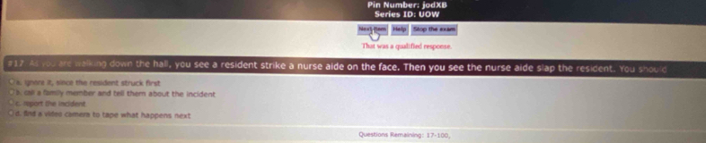 Pin Number: jodXB
Series ID: UOW
Help Stop the exam
That was a qualified response.
#17. As you are walking down the hall, you see a resident strike a nurse aide on the face. Then you see the nurse aide slap the resident. You should
a. gnore it, since the resident struck first
b. call a family member and tell themn about the incident
c. report the incident
d. find a video camera to tape what happens next
Questions Remaining: 7-100