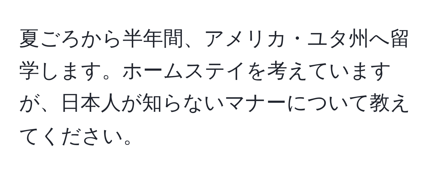 夏ごろから半年間、アメリカ・ユタ州へ留学します。ホームステイを考えていますが、日本人が知らないマナーについて教えてください。