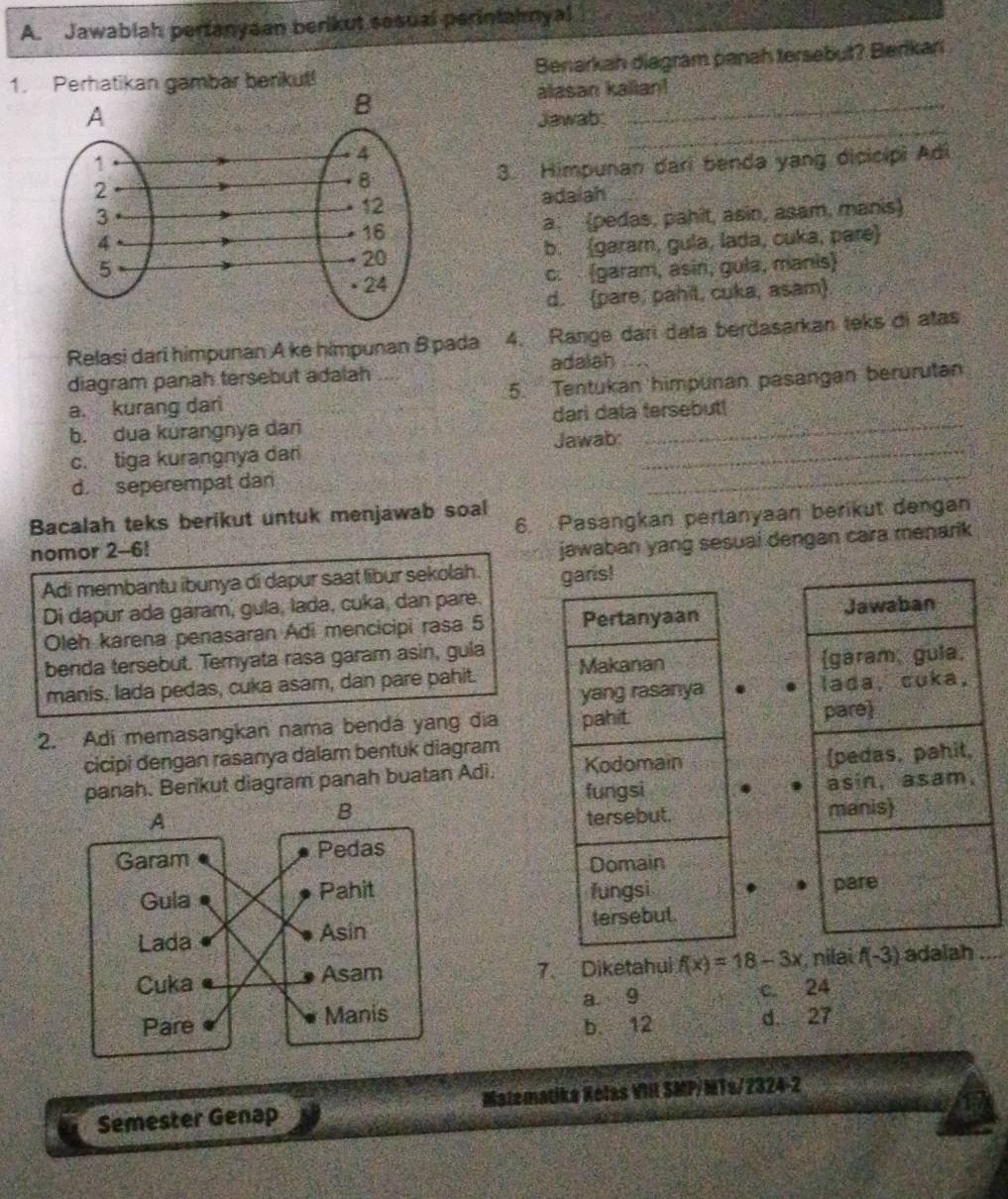 Jawablah pertanyaan berikut sesual perintahnyal
1. Perhatikan gambar berikut! Benarkah diagram panah tersebut? Berikań
alasan kalian!
_
Jawab:
_
3. Himpunan dari benda yang dicicipi Adi
adalah
a. (pedas, pahit, asin, asam, manis
b. (garam, gula, lada, cuka, paɾe
c.  (garam, asin, gula, manis)
d. (pare, pahil, cuka, asam)
Relasi dari himpunan A ke himpunan B pada 4. Range dari data berðasarkan teks di atas
diagram panah tersebut adalah adalah
a. kurang dar 5. Tentukan himpünan pasangan berürütan
b. dua kurangnya dar dari data tersebut!
_
c. tiga kurangnya dan Jawab:_
d. seperempat dan
Bacalah teks berikut untuk menjawab soal
nomor 2-6! 6. Pasangkan pertanyaan berikut dengan
jawaban yang sesuai dengan cara menarik
Adi membantu ibunya di dapur saat libur sekolah. garis!
Di dapur ada garam, gula, lada, cuka, dan pare.
Oleh karena penasaran Adi mencicipi rasa 5 Pertanyaan 
benda tersebut. Teryata rasa garam asin, gula
manis, lada pedas, cuka asam, dan pare pahit. Makanan 
yang rasanya 
2. Adi memasangkan nama benda yang dia pahit
cicipi dengan rasanya dalam bentuk diagram
panah. Berikut diagram panah buatan Adi. Kodomain 
fungsi 
 
tersebut.
Domain
fungsi
tersebut.
7. Diketahui f(x)=18-3x , nilai f(-3) adaiah
a 9
c. 24
b. 12 d. 27
Semester Genap Matematike Kolas VII SMP/MTs/2324-2