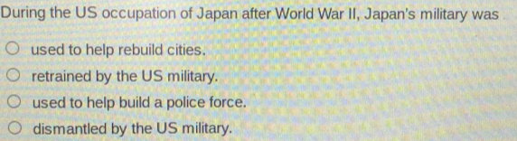 During the US occupation of Japan after World War II, Japan's military was
used to help rebuild cities.
retrained by the US military.
used to help build a police force.
dismantled by the US military.